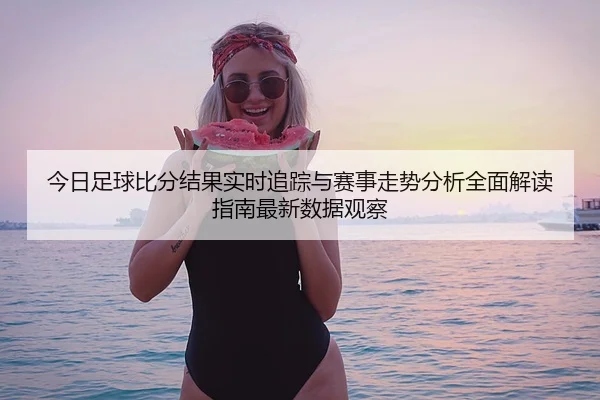 今日足球比分结果实时追踪与赛事走势分析全面解读指南最新数据观察