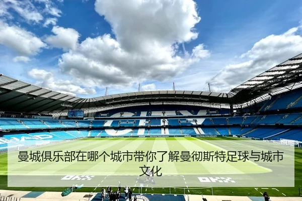曼城俱乐部在哪个城市带你了解曼彻斯特足球与城市文化