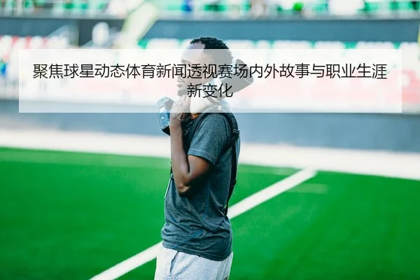 聚焦球星动态体育新闻透视赛场内外故事与职业生涯新变化