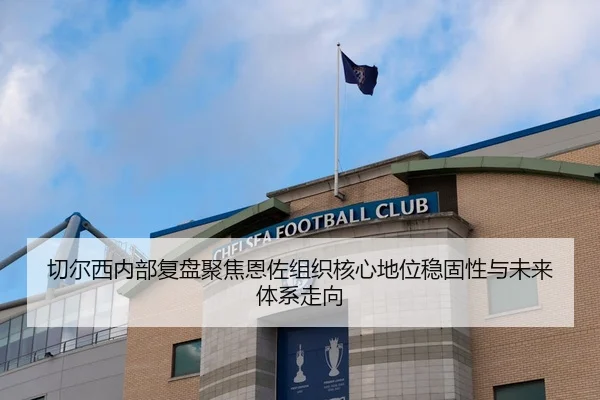 切尔西内部复盘聚焦恩佐组织核心地位稳固性与未来体系走向