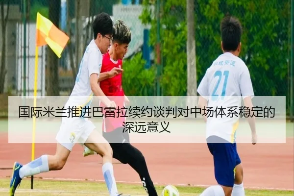 国际米兰推进巴雷拉续约谈判对中场体系稳定的深远意义