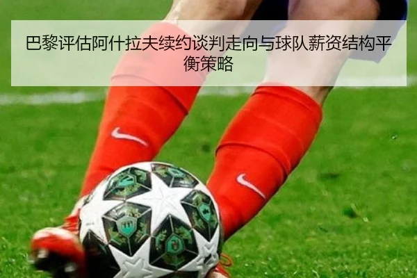 巴黎评估阿什拉夫续约谈判走向与球队薪资结构平衡策略